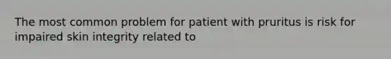 The most common problem for patient with pruritus is risk for impaired skin integrity related to