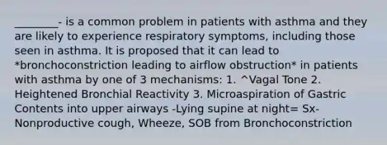 ________- is a common problem in patients with asthma and they are likely to experience respiratory symptoms, including those seen in asthma. It is proposed that it can lead to *bronchoconstriction leading to airflow obstruction* in patients with asthma by one of 3 mechanisms: 1. ^Vagal Tone 2. Heightened Bronchial Reactivity 3. Microaspiration of Gastric Contents into upper airways -Lying supine at night= Sx- Nonproductive cough, Wheeze, SOB from Bronchoconstriction