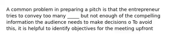 A common problem in preparing a pitch is that the entrepreneur tries to convey too many _____ but not enough of the compelling information the audience needs to make decisions o To avoid this, it is helpful to identify objectives for the meeting upfront