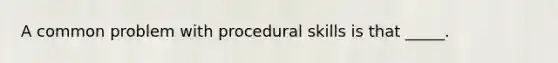 A common problem with procedural skills is that _____.