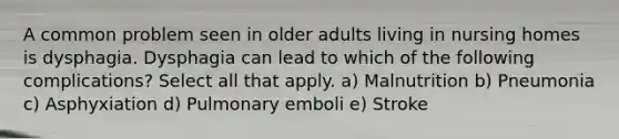 A common problem seen in older adults living in nursing homes is dysphagia. Dysphagia can lead to which of the following complications? Select all that apply. a) Malnutrition b) Pneumonia c) Asphyxiation d) Pulmonary emboli e) Stroke