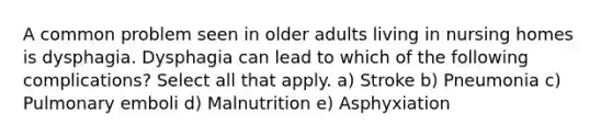 A common problem seen in older adults living in nursing homes is dysphagia. Dysphagia can lead to which of the following complications? Select all that apply. a) Stroke b) Pneumonia c) Pulmonary emboli d) Malnutrition e) Asphyxiation