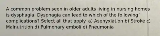 A common problem seen in older adults living in nursing homes is dysphagia. Dysphagia can lead to which of the following complications? Select all that apply. a) Asphyxiation b) Stroke c) Malnutrition d) Pulmonary emboli e) Pneumonia