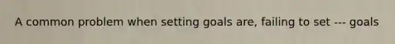 A common problem when setting goals are, failing to set --- goals