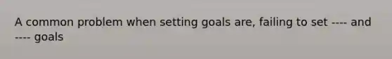 A common problem when setting goals are, failing to set ---- and ---- goals