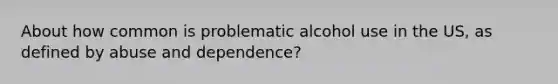 About how common is problematic alcohol use in the US, as defined by abuse and dependence?