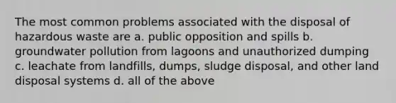 The most common problems associated with the disposal of hazardous waste are a. public opposition and spills b. groundwater pollution from lagoons and unauthorized dumping c. leachate from landfills, dumps, sludge disposal, and other land disposal systems d. all of the above