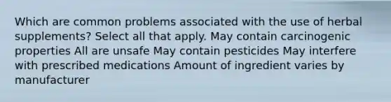 Which are common problems associated with the use of herbal supplements? Select all that apply. May contain carcinogenic properties All are unsafe May contain pesticides May interfere with prescribed medications Amount of ingredient varies by manufacturer