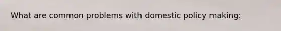 What are common problems with domestic policy making: