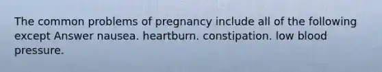 The common problems of pregnancy include all of the following except Answer nausea. heartburn. constipation. low blood pressure.