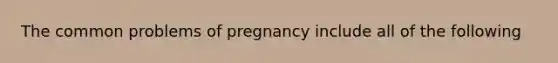 The common problems of pregnancy include all of the following