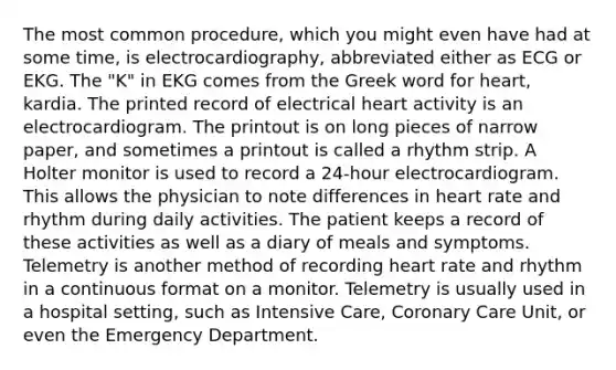 The most common procedure, which you might even have had at some time, is electrocardiography, abbreviated either as ECG or EKG. The "K" in EKG comes from the Greek word for heart, kardia. The printed record of electrical heart activity is an electrocardiogram. The printout is on long pieces of narrow paper, and sometimes a printout is called a rhythm strip. A Holter monitor is used to record a 24-hour electrocardiogram. This allows the physician to note differences in heart rate and rhythm during daily activities. The patient keeps a record of these activities as well as a diary of meals and symptoms. Telemetry is another method of recording heart rate and rhythm in a continuous format on a monitor. Telemetry is usually used in a hospital setting, such as Intensive Care, Coronary Care Unit, or even the Emergency Department.