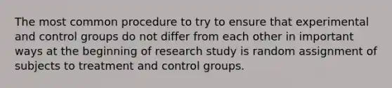 The most common procedure to try to ensure that experimental and control groups do not differ from each other in important ways at the beginning of research study is random assignment of subjects to treatment and control groups.