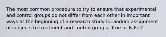 The most common procedure to try to ensure that experimental and control groups do not differ from each other in important ways at the beginning of a research study is random assignment of subjects to treatment and control groups. True or False?