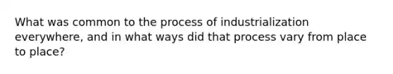 What was common to the process of industrialization everywhere, and in what ways did that process vary from place to place?