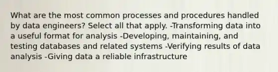 What are the most common processes and procedures handled by data engineers? Select all that apply. -Transforming data into a useful format for analysis -Developing, maintaining, and testing databases and related systems -Verifying results of data analysis -Giving data a reliable infrastructure