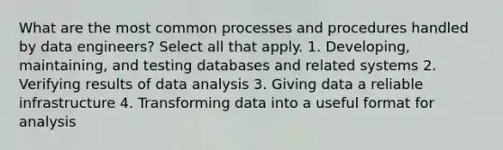 What are the most common processes and procedures handled by data engineers? Select all that apply. 1. Developing, maintaining, and testing databases and related systems 2. Verifying results of data analysis 3. Giving data a reliable infrastructure 4. Transforming data into a useful format for analysis