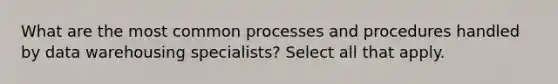 What are the most common processes and procedures handled by data warehousing specialists? Select all that apply.