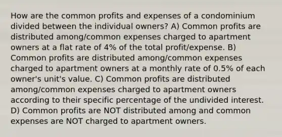 How are the common profits and expenses of a condominium divided between the individual owners? A) Common profits are distributed among/common expenses charged to apartment owners at a flat rate of 4% of the total profit/expense. B) Common profits are distributed among/common expenses charged to apartment owners at a monthly rate of 0.5% of each owner's unit's value. C) Common profits are distributed among/common expenses charged to apartment owners according to their specific percentage of the undivided interest. D) Common profits are NOT distributed among and common expenses are NOT charged to apartment owners.