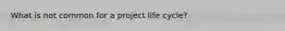 What is not common for a project life cycle?