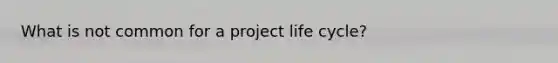 What is not common for a project life cycle?