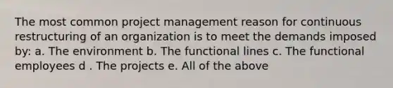 The most common project management reason for continuous restructuring of an organization is to meet the demands imposed by: a. The environment b. The functional lines c. The functional employees d . The projects e. All of the above