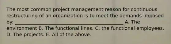 The most common project management reason for continuous restructuring of an organization is to meet the demands imposed by: _____________________________________________ A. The environment B. The functional lines. C. the functional employees. D. The projects. E. All of the above.