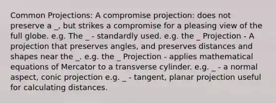 Common Projections: A compromise projection: does not preserve a _, but strikes a compromise for a pleasing view of the full globe. e.g. The _ - standardly used. e.g. the _ Projection - A projection that preserves angles, and preserves distances and shapes near the _. e.g. the _ Projection - applies mathematical equations of Mercator to a transverse cylinder. e.g. _ - a normal aspect, conic projection e.g. _ - tangent, planar projection useful for calculating distances.