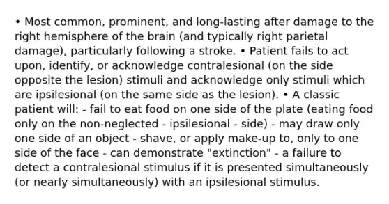 • Most common, prominent, and long-lasting after damage to the right hemisphere of <a href='https://www.questionai.com/knowledge/kLMtJeqKp6-the-brain' class='anchor-knowledge'>the brain</a> (and typically right parietal damage), particularly following a stroke. • Patient fails to act upon, identify, or acknowledge contralesional (on the side opposite the lesion) stimuli and acknowledge only stimuli which are ipsilesional (on the same side as the lesion). • A classic patient will: - fail to eat food on one side of the plate (eating food only on the non-neglected - ipsilesional - side) - may draw only one side of an object - shave, or apply make-up to, only to one side of the face - can demonstrate "extinction" - a failure to detect a contralesional stimulus if it is presented simultaneously (or nearly simultaneously) with an ipsilesional stimulus.