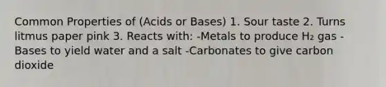 Common Properties of (Acids or Bases) 1. Sour taste 2. Turns litmus paper pink 3. Reacts with: -Metals to produce H₂ gas -Bases to yield water and a salt -Carbonates to give carbon dioxide