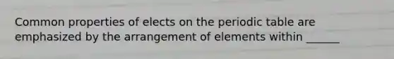 Common properties of elects on the periodic table are emphasized by the arrangement of elements within ______