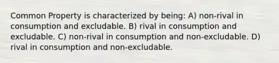 Common Property is characterized by being: A) non-rival in consumption and excludable. B) rival in consumption and excludable. C) non-rival in consumption and non-excludable. D) rival in consumption and non-excludable.