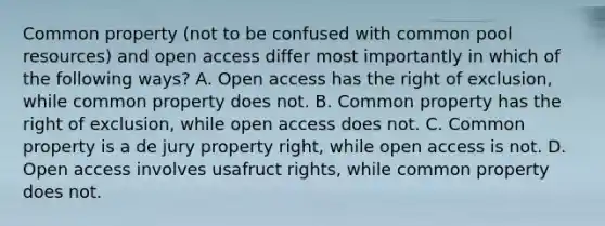 Common property (not to be confused with common pool resources) and open access differ most importantly in which of the following ways? A. Open access has the right of exclusion, while common property does not. B. Common property has the right of exclusion, while open access does not. C. Common property is a de jury property right, while open access is not. D. Open access involves usafruct rights, while common property does not.