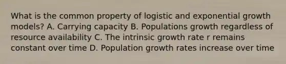 What is the common property of logistic and exponential growth models? A. Carrying capacity B. Populations growth regardless of resource availability C. The intrinsic growth rate r remains constant over time D. Population growth rates increase over time