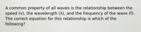 A common property of all waves is the relationship between the speed (v), the wavelength (λ), and the frequency of the wave (f). The correct equation for this relationship is which of the following?