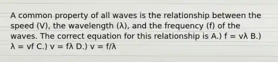 A common property of all waves is the relationship between the speed (V), the wavelength (λ), and the frequency (f) of the waves. The correct equation for this relationship is A.) f = vλ B.) λ = vf C.) v = fλ D.) v = f/λ