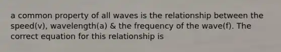 a common property of all waves is the relationship between the speed(v), wavelength(a) & the frequency of the wave(f). The correct equation for this relationship is