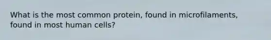 What is the most common protein, found in microfilaments, found in most human cells?