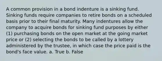 A common provision in a bond indenture is a sinking fund. Sinking funds require companies to retire bonds on a scheduled basis prior to their final maturity. Many indentures allow the company to acquire bonds for sinking fund purposes by either (1) purchasing bonds on the open market at the going market price or (2) selecting the bonds to be called by a lottery administered by the trustee, in which case the price paid is the bond's face value. a. True b. False