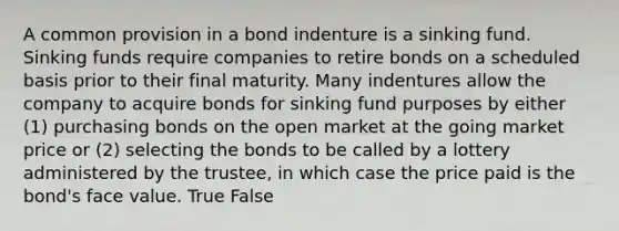 A common provision in a bond indenture is a sinking fund. Sinking funds require companies to retire bonds on a scheduled basis prior to their final maturity. Many indentures allow the company to acquire bonds for sinking fund purposes by either (1) purchasing bonds on the open market at the going market price or (2) selecting the bonds to be called by a lottery administered by the trustee, in which case the price paid is the bond's face value. True False