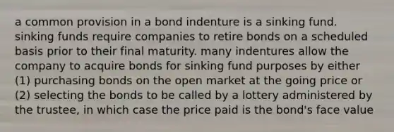 a common provision in a bond indenture is a sinking fund. sinking funds require companies to retire bonds on a scheduled basis prior to their final maturity. many indentures allow the company to acquire bonds for sinking fund purposes by either (1) purchasing bonds on the open market at the going price or (2) selecting the bonds to be called by a lottery administered by the trustee, in which case the price paid is the bond's face value