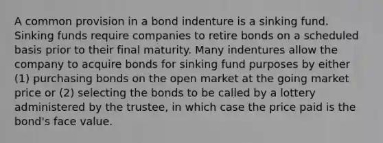 A common provision in a bond indenture is a sinking fund. Sinking funds require companies to retire bonds on a scheduled basis prior to their final maturity. Many indentures allow the company to acquire bonds for sinking fund purposes by either (1) purchasing bonds on the open market at the going market price or (2) selecting the bonds to be called by a lottery administered by the trustee, in which case the price paid is the bond's face value.