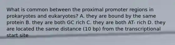 What is common between the proximal promoter regions in prokaryotes and eukaryotes? A. they are bound by the same protein B. they are both GC rich C. they are both AT- rich D. they are located the same distance (10 bp) from the transcriptional start site