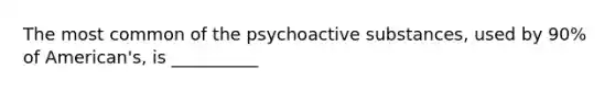 The most common of the psychoactive substances, used by 90% of American's, is __________