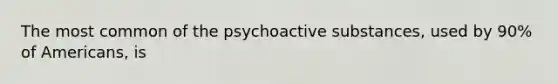 The most common of the psychoactive substances, used by 90% of Americans, is