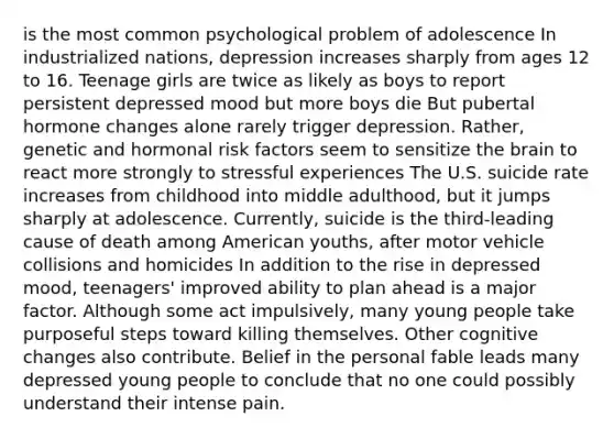 is the most common psychological problem of adolescence In industrialized nations, depression increases sharply from ages 12 to 16. Teenage girls are twice as likely as boys to report persistent depressed mood but more boys die But pubertal hormone changes alone rarely trigger depression. Rather, genetic and hormonal risk factors seem to sensitize the brain to react more strongly to stressful experiences The U.S. suicide rate increases from childhood into middle adulthood, but it jumps sharply at adolescence. Currently, suicide is the third-leading cause of death among American youths, after motor vehicle collisions and homicides In addition to the rise in depressed mood, teenagers' improved ability to plan ahead is a major factor. Although some act impulsively, many young people take purposeful steps toward killing themselves. Other cognitive changes also contribute. Belief in the personal fable leads many depressed young people to conclude that no one could possibly understand their intense pain.