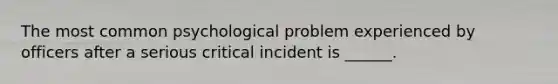 The most common psychological problem experienced by officers after a serious critical incident is ______.