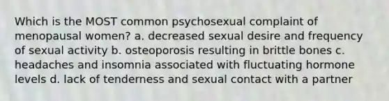 Which is the MOST common psychosexual complaint of menopausal women? a. decreased sexual desire and frequency of sexual activity b. osteoporosis resulting in brittle bones c. headaches and insomnia associated with fluctuating hormone levels d. lack of tenderness and sexual contact with a partner