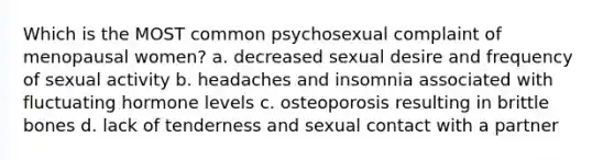 Which is the MOST common psychosexual complaint of menopausal women? a. decreased sexual desire and frequency of sexual activity b. headaches and insomnia associated with fluctuating hormone levels c. osteoporosis resulting in brittle bones d. lack of tenderness and sexual contact with a partner