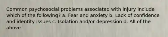 Common psychosocial problems associated with injury include which of the following? a. Fear and anxiety b. Lack of confidence and identity issues c. Isolation and/or depression d. All of the above